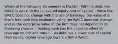 Which of the following statements is FALSE? - With no debt, the WACC is equal to the unlevered equity cost of capital. - Since the WACC does not change with the use of leverage, the value of a firm's free cash flow evaluated using the WACC does not change, and so the enterprise value of the firm does not depend on its financing choices. - Holding cash has the opposite effect of leverage on risk and return. - As debt has a lower cost of capital than equity, higher leverage lowers a firm's WACC.