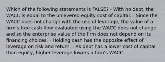 Which of the following statements is FALSE? - With no debt, the WACC is equal to the unlevered equity cost of capital. - Since the WACC does not change with the use of leverage, the value of a firm's free cash flow evaluated using the WACC does not change, and so the enterprise value of the firm does not depend on its financing choices. - Holding cash has the opposite effect of leverage on risk and return. - As debt has a lower cost of capital than equity, higher leverage lowers a firm's WACC.