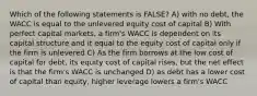 Which of the following statements is FALSE? A) with no debt, the WACC is equal to the unlevered equity cost of capital B) With perfect capital markets, a firm's WACC is dependent on its capital structure and it equal to the equity cost of capital only if the firm is unlevered C) As the firm borrows at the low cost of capital for debt, its equity cost of capital rises, but the net effect is that the firm's WACC is unchanged D) as debt has a lower cost of capital than equity, higher leverage lowers a firm's WACC