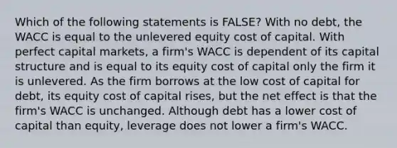 Which of the following statements is FALSE? With no debt, the WACC is equal to the unlevered equity cost of capital. With perfect capital markets, a firm's WACC is dependent of its capital structure and is equal to its equity cost of capital only the firm it is unlevered. As the firm borrows at the low cost of capital for debt, its equity cost of capital rises, but the net effect is that the firm's WACC is unchanged. Although debt has a lower cost of capital than equity, leverage does not lower a firm's WACC.