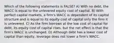 Which of the following statements is FALSE? A) With no debt, the WACC is equal to the unlevered equity cost of capital. B) With perfect capital markets, a firm's WACC is dependent of its capital structure and is equal to its equity cost of capital only the firm it is unlevered. C) As the firm borrows at the low cost of capital for debt, its equity cost of capital rises, but the net effect is that the firm's WACC is unchanged. D) Although debt has a lower cost of capital than equity, leverage does not lower a firm's WACC.