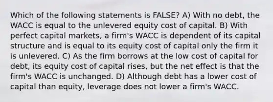 Which of the following statements is FALSE? A) With no debt, the WACC is equal to the unlevered equity cost of capital. B) With perfect capital markets, a firm's WACC is dependent of its capital structure and is equal to its equity cost of capital only the firm it is unlevered. C) As the firm borrows at the low cost of capital for debt, its equity cost of capital rises, but the net effect is that the firm's WACC is unchanged. D) Although debt has a lower cost of capital than equity, leverage does not lower a firm's WACC.