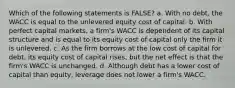 Which of the following statements is FALSE? a. With no debt, the WACC is equal to the unlevered equity cost of capital. b. With perfect capital markets, a firm's WACC is dependent of its capital structure and is equal to its equity cost of capital only the firm it is unlevered. c. As the firm borrows at the low cost of capital for debt, its equity cost of capital rises, but the net effect is that the firm's WACC is unchanged. d. Although debt has a lower cost of capital than equity, leverage does not lower a firm's WACC.