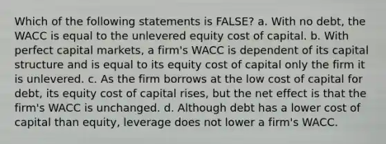 Which of the following statements is FALSE? a. With no debt, the WACC is equal to the unlevered equity cost of capital. b. With perfect capital markets, a firm's WACC is dependent of its capital structure and is equal to its equity cost of capital only the firm it is unlevered. c. As the firm borrows at the low cost of capital for debt, its equity cost of capital rises, but the net effect is that the firm's WACC is unchanged. d. Although debt has a lower cost of capital than equity, leverage does not lower a firm's WACC.