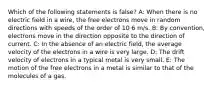 Which of the following statements is false? A: When there is no electric field in a wire, the free electrons move in random directions with speeds of the order of 10 6 m/s. B: By convention, electrons move in the direction opposite to the direction of current. C: In the absence of an electric field, the average velocity of the electrons in a wire is very large. D: The drift velocity of electrons in a typical metal is very small. E: The motion of the free electrons in a metal is similar to that of the molecules of a gas.