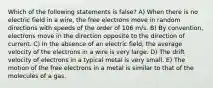 Which of the following statements is false? A) When there is no electric field in a wire, the free electrons move in random directions with speeds of the order of 106 m/s. B) By convention, electrons move in the direction opposite to the direction of current. C) In the absence of an electric field, the average velocity of the electrons in a wire is very large. D) The drift velocity of electrons in a typical metal is very small. E) The motion of the free electrons in a metal is similar to that of the molecules of a gas.