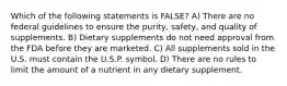 Which of the following statements is FALSE? A) There are no federal guidelines to ensure the purity, safety, and quality of supplements. B) Dietary supplements do not need approval from the FDA before they are marketed. C) All supplements sold in the U.S. must contain the U.S.P. symbol. D) There are no rules to limit the amount of a nutrient in any dietary supplement.