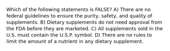 Which of the following statements is FALSE? A) There are no federal guidelines to ensure the purity, safety, and quality of supplements. B) Dietary supplements do not need approval from the FDA before they are marketed. C) All supplements sold in the U.S. must contain the U.S.P. symbol. D) There are no rules to limit the amount of a nutrient in any dietary supplement.