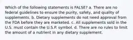 Which of the following statements is FALSE? a. There are no federal guidelines to ensure the purity, safety, and quality of supplements. b. Dietary supplements do not need approval from the FDA before they are marketed. c. All supplements sold in the U.S. must contain the U.S.P. symbol. d. There are no rules to limit the amount of a nutrient in any dietary supplement.