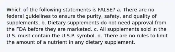 Which of the following statements is FALSE? a. There are no federal guidelines to ensure the purity, safety, and quality of supplements. b. Dietary supplements do not need approval from the FDA before they are marketed. c. All supplements sold in the U.S. must contain the U.S.P. symbol. d. There are no rules to limit the amount of a nutrient in any dietary supplement.