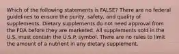 Which of the following statements is FALSE? There are no federal guidelines to ensure the purity, safety, and quality of supplements. Dietary supplements do not need approval from the FDA before they are marketed. All supplements sold in the U.S. must contain the U.S.P. symbol. There are no rules to limit the amount of a nutrient in any dietary supplement.