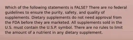 Which of the following statements is FALSE? There are no federal guidelines to ensure the purity, safety, and quality of supplements. Dietary supplements do not need approval from the FDA before they are marketed. All supplements sold in the U.S. must contain the U.S.P. symbol. There are no rules to limit the amount of a nutrient in any dietary supplement.