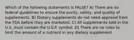 Which of the following statements is FALSE? A) There are no federal guidelines to ensure the purity, safety, and quality of supplements. B) Dietary supplements do not need approval from the FDA before they are marketed. C) All supplements sold in the U.S. must contain the U.S.P. symbol. D) There are no rules to limit the amount of a nutrient in any dietary supplement