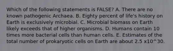 Which of the following statements is FALSE? A. There are no known pathogenic Archaea. B. Eighty percent of life's history on Earth is exclusively microbial. C. Microbial biomass on Earth likely exceeds that of higher organisms. D. Humans contain 10 times more bacterial cells than human cells. E. Estimates of the total number of prokaryotic cells on Earth are about 2.5 x10^30.