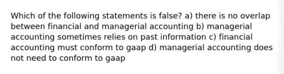 Which of the following statements is false? a) there is no overlap between financial and managerial accounting b) managerial accounting sometimes relies on past information c) financial accounting must conform to gaap d) managerial accounting does not need to conform to gaap