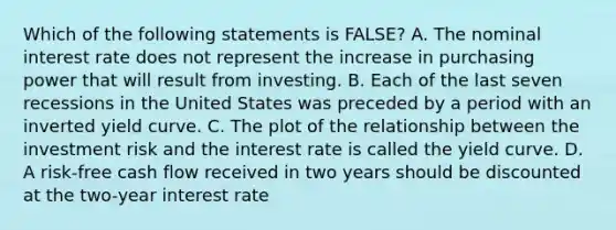 Which of the following statements is FALSE? A. The nominal interest rate does not represent the increase in purchasing power that will result from investing. B. Each of the last seven recessions in the United States was preceded by a period with an inverted yield curve. C. The plot of the relationship between the investment risk and the interest rate is called the yield curve. D. A risk-free cash flow received in two years should be discounted at the two-year interest rate