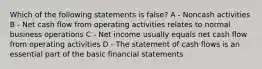 Which of the following statements is false? A - Noncash activities B - Net cash flow from operating activities relates to normal business operations C - Net income usually equals net cash flow from operating activities D - The statement of cash flows is an essential part of the basic financial statements