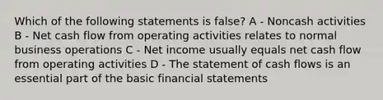 Which of the following statements is false? A - Noncash activities B - Net cash flow from operating activities relates to normal business operations C - Net income usually equals net cash flow from operating activities D - The statement of cash flows is an essential part of the basic <a href='https://www.questionai.com/knowledge/kFBJaQCz4b-financial-statements' class='anchor-knowledge'>financial statements</a>