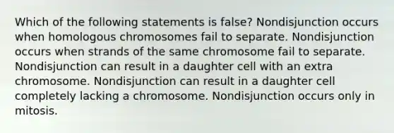 Which of the following statements is false? Nondisjunction occurs when homologous chromosomes fail to separate. Nondisjunction occurs when strands of the same chromosome fail to separate. Nondisjunction can result in a daughter cell with an extra chromosome. Nondisjunction can result in a daughter cell completely lacking a chromosome. Nondisjunction occurs only in mitosis.