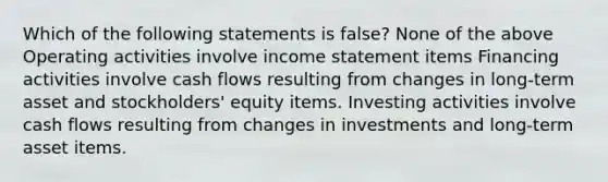 Which of the following statements is false? None of the above Operating activities involve income statement items Financing activities involve cash flows resulting from changes in long-term asset and stockholders' equity items. Investing activities involve cash flows resulting from changes in investments and long-term asset items.