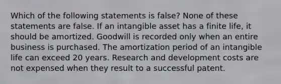 Which of the following statements is false? None of these statements are false. If an intangible asset has a finite life, it should be amortized. Goodwill is recorded only when an entire business is purchased. The amortization period of an intangible life can exceed 20 years. Research and development costs are not expensed when they result to a successful patent.