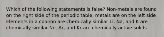 Which of the following statements is false? Non-metals are found on the right side of the periodic table, metals are on the left side Elements in a column are chemically similar Li, Na, and K are chemically similar Ne, Ar, and Kr are chemically active solids