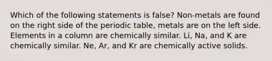 Which of the following statements is false? Non-metals are found on the right side of the periodic table, metals are on the left side. Elements in a column are chemically similar. Li, Na, and K are chemically similar. Ne, Ar, and Kr are chemically active solids.