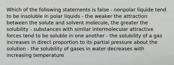 Which of the following statements is false - nonpolar liquide tend to be insoluble in polar liquids - the weaker the attraction between the solute and solvent molecule, the greater the solubility - substances with similar intermolecular attractive forces tend to be soluble in one another - the solubility of a gas increases in direct proportion to its partial pressure about the solution - the solubility of gases in water decreases with increasing temperature