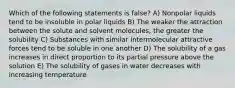 Which of the following statements is false? A) Nonpolar liquids tend to be insoluble in polar liquids B) The weaker the attraction between the solute and solvent molecules, the greater the solubility C) Substances with similar intermolecular attractive forces tend to be soluble in one another D) The solubility of a gas increases in direct proportion to its partial pressure above the solution E) The solubility of gases in water decreases with increasing temperature