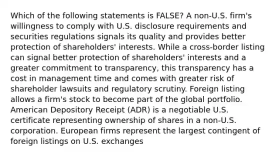 Which of the following statements is FALSE? A non-U.S. firm's willingness to comply with U.S. disclosure requirements and securities regulations signals its quality and provides better protection of shareholders' interests. While a cross-border listing can signal better protection of shareholders' interests and a greater commitment to transparency, this transparency has a cost in management time and comes with greater risk of shareholder lawsuits and regulatory scrutiny. Foreign listing allows a firm's stock to become part of the global portfolio. American Depository Receipt (ADR) is a negotiable U.S. certificate representing ownership of shares in a non-U.S. corporation. European firms represent the largest contingent of foreign listings on U.S. exchanges