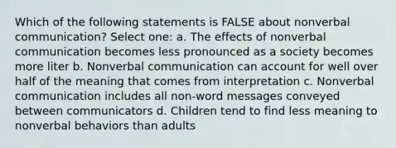 Which of the following statements is FALSE about nonverbal communication? Select one: a. The effects of nonverbal communication becomes less pronounced as a society becomes more liter b. Nonverbal communication can account for well over half of the meaning that comes from interpretation c. Nonverbal communication includes all non-word messages conveyed between communicators d. Children tend to find less meaning to nonverbal behaviors than adults