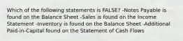 Which of the following statements is FALSE? -Notes Payable is found on the Balance Sheet -Sales is found on the Income Statement -Inventory is found on the Balance Sheet -Additional Paid-in-Capital found on the Statement of Cash Flows