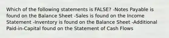 Which of the following statements is FALSE? -<a href='https://www.questionai.com/knowledge/kFEYigYd5S-notes-payable' class='anchor-knowledge'>notes payable</a> is found on the Balance Sheet -Sales is found on the <a href='https://www.questionai.com/knowledge/kCPMsnOwdm-income-statement' class='anchor-knowledge'>income statement</a> -Inventory is found on the Balance Sheet -Additional Paid-in-Capital found on the Statement of Cash Flows