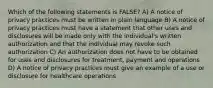 Which of the following statements is FALSE? A) A notice of privacy practices must be written in plain language B) A notice of privacy practices must have a statement that other uses and disclosures will be made only with the individual's written authorization and that the individual may revoke such authorization C) An authorization does not have to be obtained for uses and disclosures for treatment, payment and operations D) A notice of privacy practices must give an example of a use or disclosure for healthcare operations