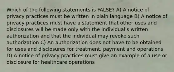 Which of the following statements is FALSE? A) A notice of privacy practices must be written in plain language B) A notice of privacy practices must have a statement that other uses and disclosures will be made only with the individual's written authorization and that the individual may revoke such authorization C) An authorization does not have to be obtained for uses and disclosures for treatment, payment and operations D) A notice of privacy practices must give an example of a use or disclosure for healthcare operations