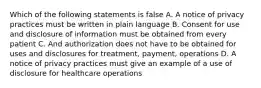 Which of the following statements is false A. A notice of privacy practices must be written in plain language B. Consent for use and disclosure of information must be obtained from every patient C. And authorization does not have to be obtained for uses and disclosures for treatment, payment, operations D. A notice of privacy practices must give an example of a use of disclosure for healthcare operations