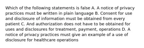 Which of the following statements is false A. A notice of privacy practices must be written in plain language B. Consent for use and disclosure of information must be obtained from every patient C. And authorization does not have to be obtained for uses and disclosures for treatment, payment, operations D. A notice of privacy practices must give an example of a use of disclosure for healthcare operations