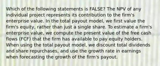 Which of the following statements is FALSE? The NPV of any individual project represents its contribution to the firm's enterprise value. In the total payout model, we first value the firm's equity, rather than just a single share. To estimate a firm's enterprise value, we compute the present value of the free cash flows (FCF) that the firm has available to pay equity holders. When using the total payout model, we discount total dividends and share repurchases, and use the growth rate in earnings when forecasting the growth of the firm's payout.