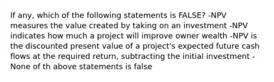 If any, which of the following statements is FALSE? -NPV measures the value created by taking on an investment -NPV indicates how much a project will improve owner wealth -NPV is the discounted present value of a project's expected future cash flows at the required return, subtracting the initial investment -None of th above statements is false