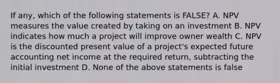 If any, which of the following statements is FALSE? A. NPV measures the value created by taking on an investment B. NPV indicates how much a project will improve owner wealth C. NPV is the discounted present value of a project's expected future accounting net income at the required return, subtracting the initial investment D. None of the above statements is false