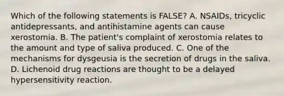 Which of the following statements is FALSE? A. NSAIDs, tricyclic antidepressants, and antihistamine agents can cause xerostomia. B. The patient's complaint of xerostomia relates to the amount and type of saliva produced. C. One of the mechanisms for dysgeusia is the secretion of drugs in the saliva. D. Lichenoid drug reactions are thought to be a delayed hypersensitivity reaction.