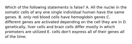 Which of the following statements is false? A. All the nuclei in the somatic cells of any one single individual human have the same genes. B. only red blood cells have hemoglobin genes C. different genes are activated depending on the cell they are in D. genetically, liver cells and brain cells differ mostly in which promoters are utilized E. cells don't express all of their genes all of the time.