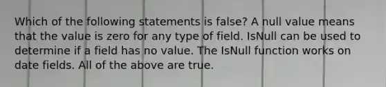 Which of the following statements is false? A null value means that the value is zero for any type of field. IsNull can be used to determine if a field has no value. The IsNull function works on date fields. All of the above are true.