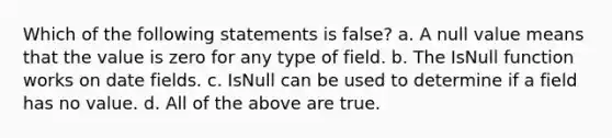 Which of the following statements is false? a. A null value means that the value is zero for any type of field. b. The IsNull function works on date fields. c. IsNull can be used to determine if a field has no value. d. All of the above are true.