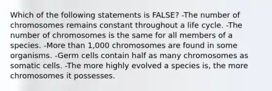 Which of the following statements is FALSE? -The number of chromosomes remains constant throughout a life cycle. -The number of chromosomes is the same for all members of a species. -More than 1,000 chromosomes are found in some organisms. -Germ cells contain half as many chromosomes as somatic cells. -The more highly evolved a species is, the more chromosomes it possesses.