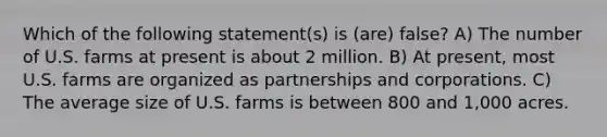 Which of the following statement(s) is (are) false? A) The number of U.S. farms at present is about 2 million. B) At present, most U.S. farms are organized as partnerships and corporations. C) The average size of U.S. farms is between 800 and 1,000 acres.