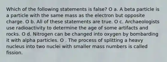 Which of the following statements is false? O a. A beta particle is a particle with the same mass as the electron but opposite charge. O b. All of these statements are true. O c. Archaeologists use radioactivity to determine the age of some artifacts and rocks. O d. Nitrogen can be changed into oxygen by bombarding it with alpha particles. O . The process of splitting a heavy nucleus into two nuclei with smaller mass numbers is called fission.