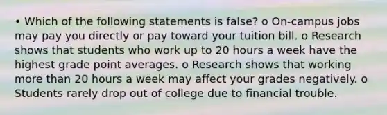 • Which of the following statements is false? o On-campus jobs may pay you directly or pay toward your tuition bill. o Research shows that students who work up to 20 hours a week have the highest grade point averages. o Research shows that working more than 20 hours a week may affect your grades negatively. o Students rarely drop out of college due to financial trouble.