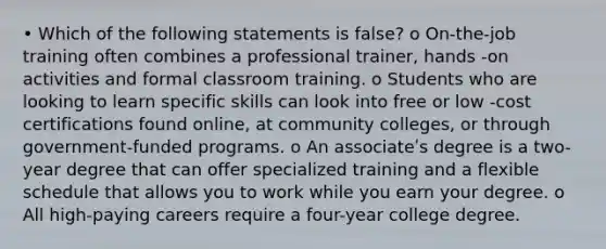 • Which of the following statements is false? o On-the-job training often combines a professional trainer, hands -on activities and formal classroom training. o Students who are looking to learn specific skills can look into free or low -cost certifications found online, at community colleges, or through government-funded programs. o An associateʹs degree is a two-year degree that can offer specialized training and a flexible schedule that allows you to work while you earn your degree. o All high-paying careers require a four-year college degree.