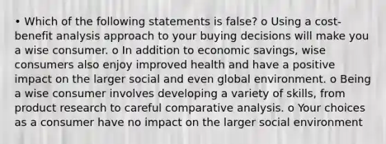 • Which of the following statements is false? o Using a cost-benefit analysis approach to your buying decisions will make you a wise consumer. o In addition to economic savings, wise consumers also enjoy improved health and have a positive impact on the larger social and even global environment. o Being a wise consumer involves developing a variety of skills, from product research to careful comparative analysis. o Your choices as a consumer have no impact on the larger social environment